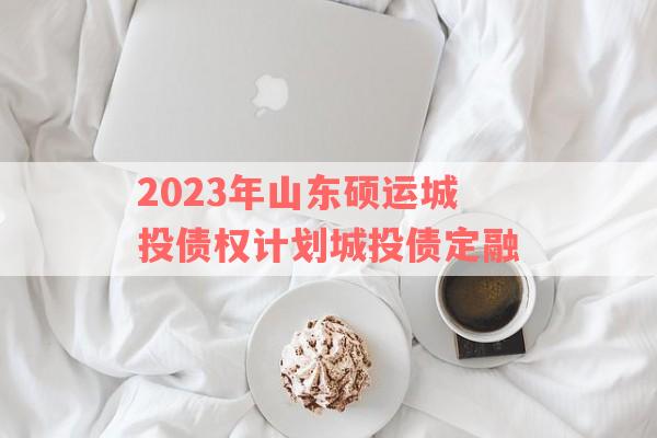 2023年山东硕运城投债权计划城投债定融