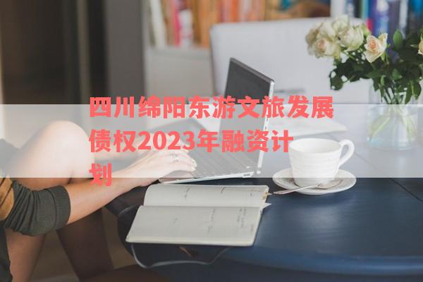 四川绵阳东游文旅发展债权2023年融资计划