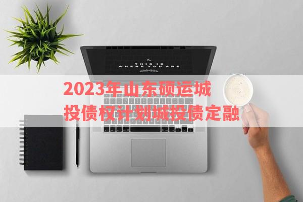 2023年山东硕运城投债权计划城投债定融