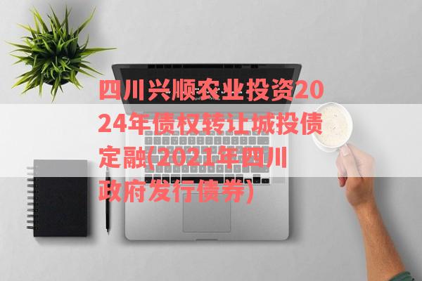 四川兴顺农业投资2024年债权转让城投债定融(2021年四川政府发行债券)