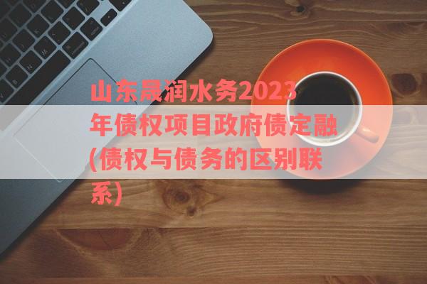 山东晟润水务2023年债权项目政府债定融(债权与债务的区别联系)