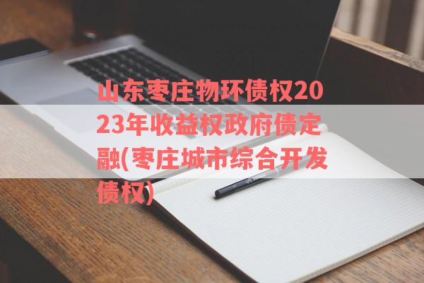 山东枣庄物环债权2023年收益权政府债定融(枣庄城市综合开发债权)