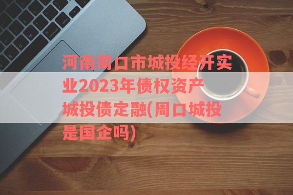 河南周口市城投经开实业2023年债权资产城投债定融(周口城投是国企吗)