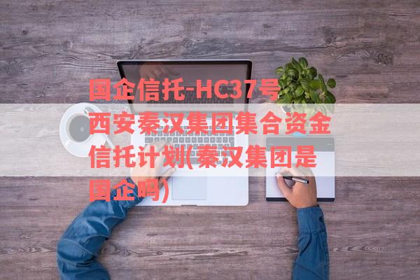 国企信托-HC37号西安秦汉集团集合资金信托计划(秦汉集团是国企吗)