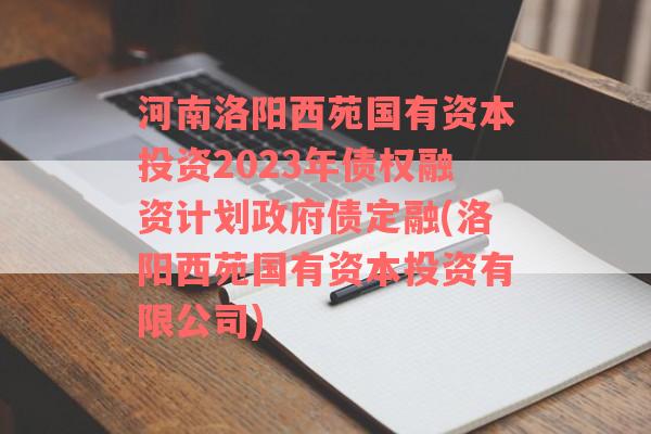 河南洛阳西苑国有资本投资2023年债权融资计划政府债定融(洛阳西苑国有资本投资有限公司)