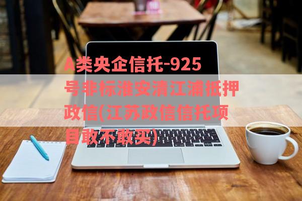 A类央企信托-925号非标淮安清江浦抵押政信(江苏政信信托项目敢不敢买)