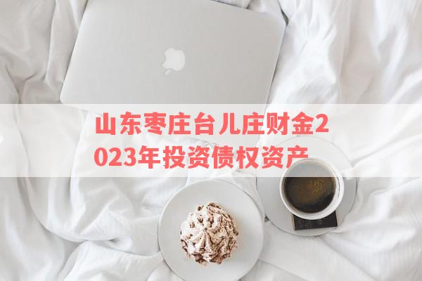 山东枣庄台儿庄财金2023年投资债权资产