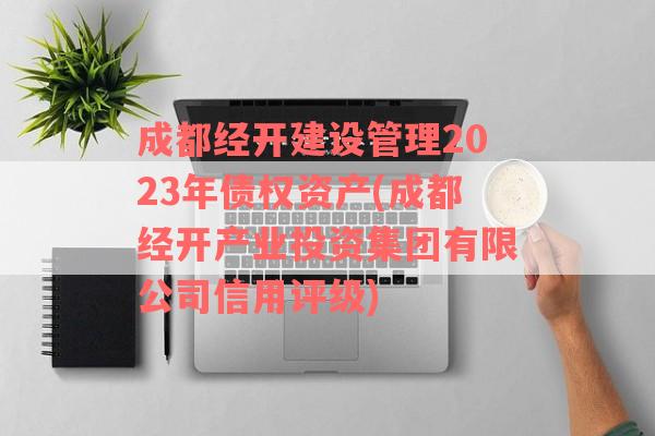 成都经开建设管理2023年债权资产(成都经开产业投资集团有限公司信用评级)