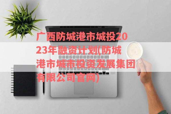 广西防城港市城投2023年融资计划(防城港市城市投资发展集团有限公司官网)