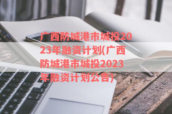 广西防城港市城投2023年融资计划(广西防城港市城投2023年融资计划公告)