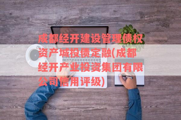 成都经开建设管理债权资产城投债定融(成都经开产业投资集团有限公司信用评级)