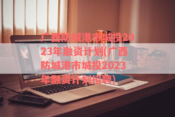 广西防城港市城投2023年融资计划(广西防城港市城投2023年融资计划招聘)