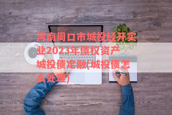 河南周口市城投经开实业2023年债权资产城投债定融(城投债怎么处理)