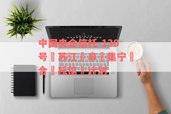 中国央企信托-130号‮苏江‬阜‮集宁‬合‮托信‬计划