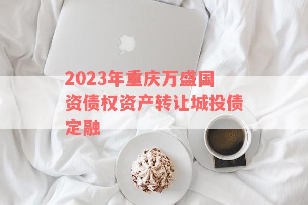 2023年重庆万盛国资债权资产转让城投债定融