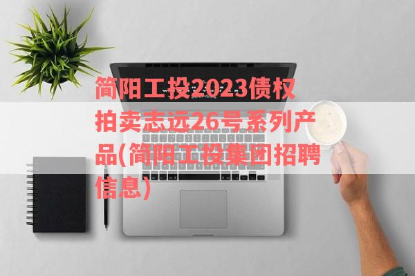 简阳工投2023债权拍卖志远26号系列产品(简阳工投集团招聘信息)