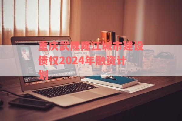 重庆武隆隆江城市建设债权2024年融资计划