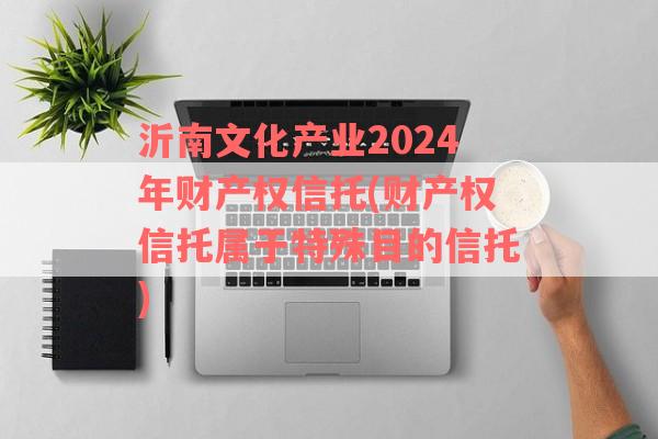 沂南文化产业2024年财产权信托(财产权信托属于特殊目的信托)