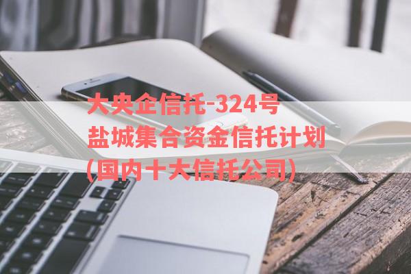 大央企信托-324号盐城集合资金信托计划(国内十大信托公司)