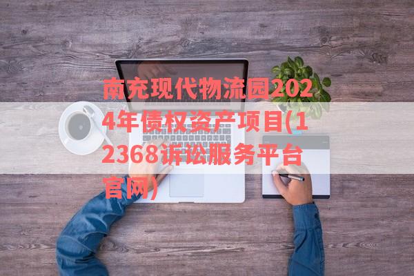 南充现代物流园2024年债权资产项目(12368诉讼服务平台官网)