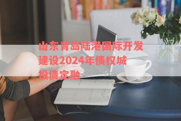 山东青岛陆港国际开发建设2024年债权城投债定融