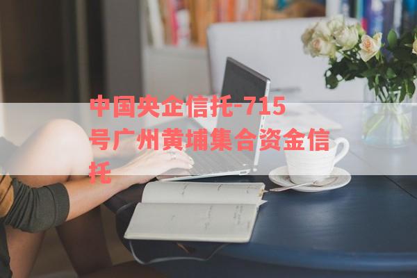 中国央企信托-715号广州黄埔集合资金信托